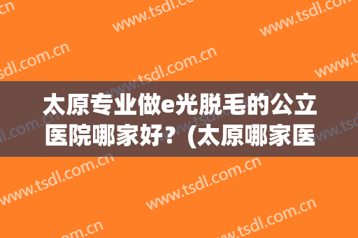 太原专业做e光脱毛的公立医院哪家好？(太原哪家医院脱毛效果好)