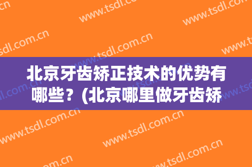 北京牙齿矫正技术的优势有哪些？(北京哪里做牙齿矫正比较专业)