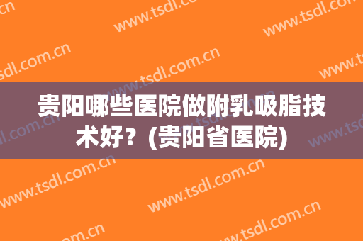 贵阳哪些医院做附乳吸脂技术好?(贵阳省医院) 贵阳哪些医院做附乳吸脂技术好?(贵阳省医院)