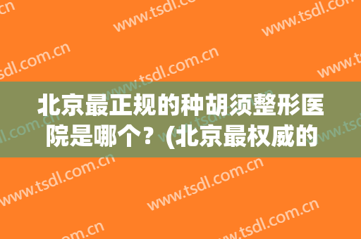 北京最正规的种胡须整形医院是哪个？(北京最权威的整容医院是哪家)