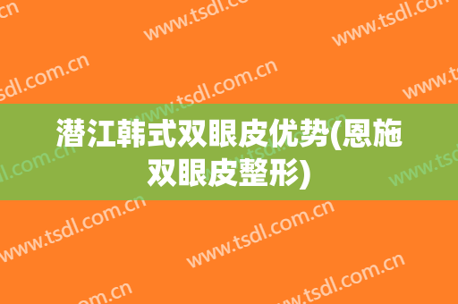 潜江韩式双眼皮优势(恩施双眼皮整形)