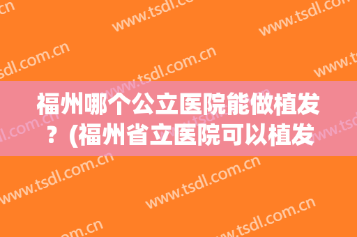 福州哪个公立医院能做植发？(福州省立医院可以植发吗)