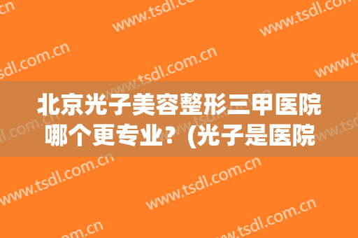 北京光子美容整形三甲医院哪个更专业？(光子是医院做得好还是美容院)