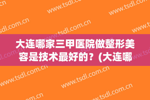大连哪家三甲医院做整形美容是技术最好的？(大连哪家三甲医院做整形美容是技术最好的医院)