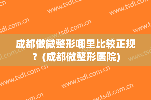 成都做微整形哪里比较正规？(成都微整形医院)