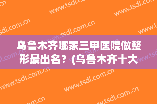 乌鲁木齐哪家三甲医院做整形最出名？(乌鲁木齐十大整形医院)