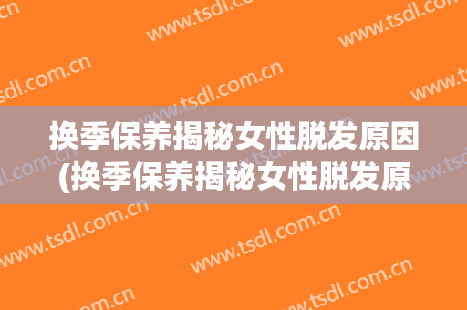 换季保养揭秘女性脱发原因(换季保养揭秘女性脱发原因怎么写)