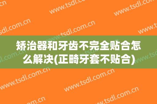 矫治器和牙齿不完全贴合怎么解决(正畸牙套不贴合)