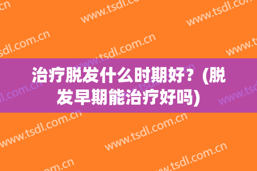 治疗脱发什么时期好？(脱发早期能治疗好吗)