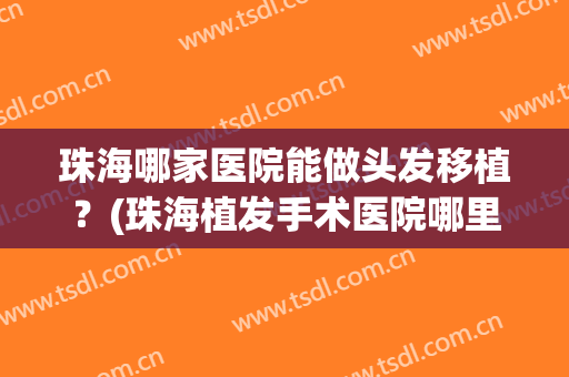 珠海哪家医院能做头发移植？(珠海植发手术医院哪里好)