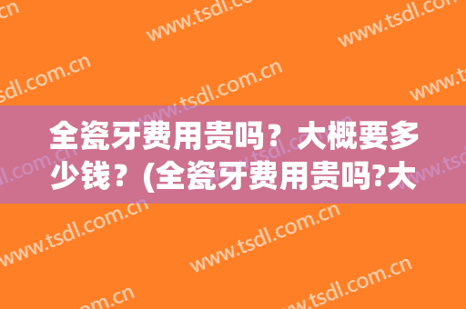 全瓷牙费用贵吗？大概要多少钱？(全瓷牙费用贵吗?大概要多少钱一个)