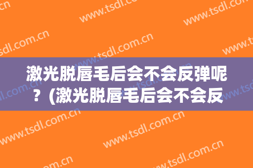 激光脱唇毛后会不会反弹呢？(激光脱唇毛后会不会反弹呢图片)