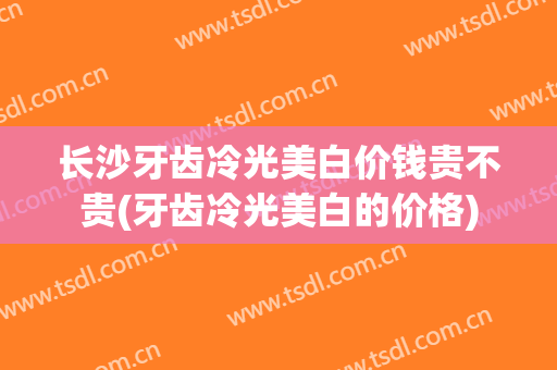 长沙牙齿冷光美白价钱贵不贵(牙齿冷光美白的价格)