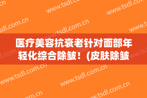 医疗美容抗衰老针对面部年轻化综合除皱！(皮肤除皱美容)