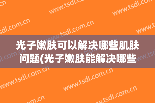 光子嫩肤可以解决哪些肌肤问题(光子嫩肤能解决哪些皮肤问题?)