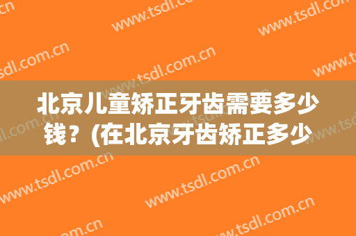 北京儿童矫正牙齿需要多少钱？(在北京牙齿矫正多少钱)