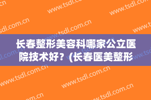 长春整形美容科哪家公立医院技术好？(长春医美整形美容医院怎么样)