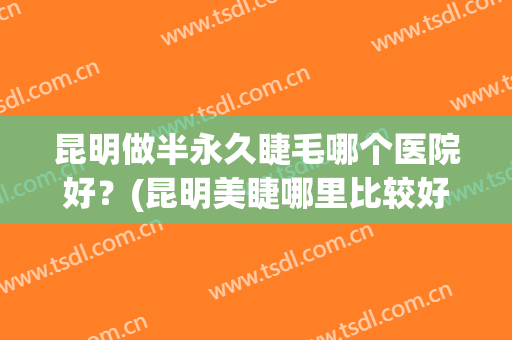 昆明做半永久睫毛哪个医院好？(昆明美睫哪里比较好)
