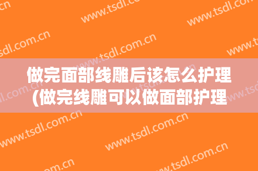 做完面部线雕后该怎么护理(做完线雕可以做面部护理吗)