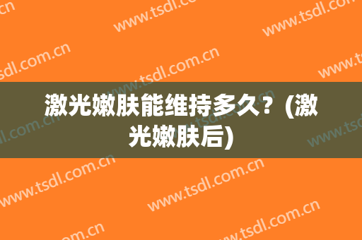 激光嫩肤能维持多久？(激光嫩肤后)