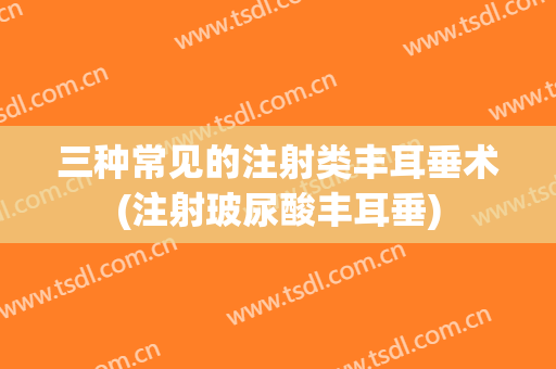 三种常见的注射类丰耳垂术(注射玻尿酸丰耳垂)