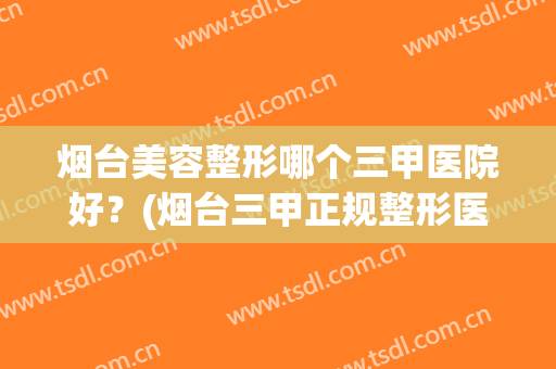 烟台美容整形哪个三甲医院好？(烟台三甲正规整形医院)