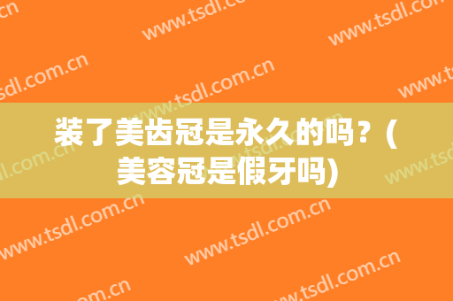 装了美齿冠是永久的吗？(美容冠是假牙吗)