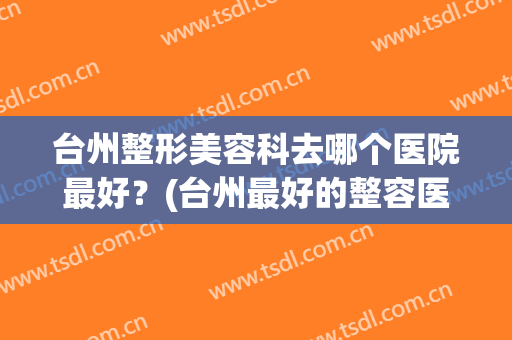 台州整形美容科去哪个医院最好？(台州最好的整容医院)