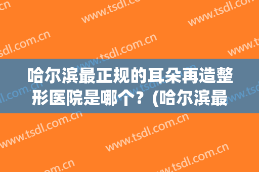 哈尔滨最正规的耳朵再造整形医院是哪个？(哈尔滨最正规的耳朵再造整形医院是哪个呢)