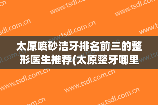 太原喷砂洁牙排名前三的整形医生推荐(太原整牙哪里好)