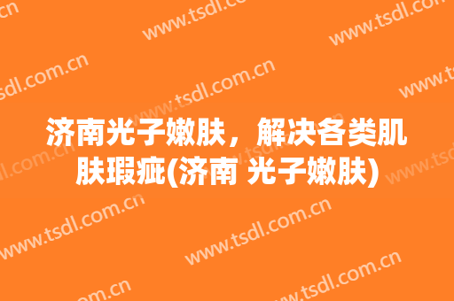 济南光子嫩肤，解决各类肌肤瑕疵(济南 光子嫩肤)