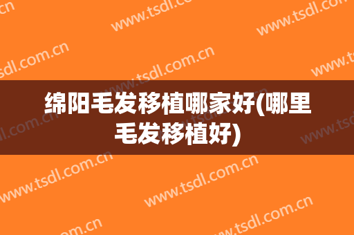 绵阳毛发移植哪家好(哪里毛发移植好)