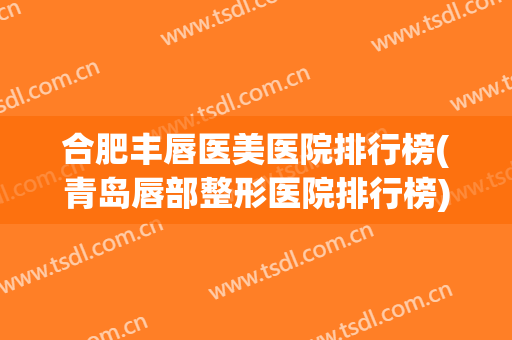 合肥丰唇医美医院排行榜(青岛唇部整形医院排行榜)