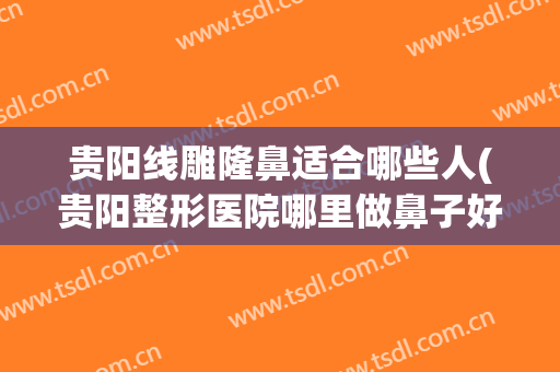 贵阳线雕隆鼻适合哪些人(贵阳整形医院哪里做鼻子好点)
