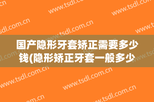 国产隐形牙套矫正需要多少钱(隐形矫正牙套一般多少钱)