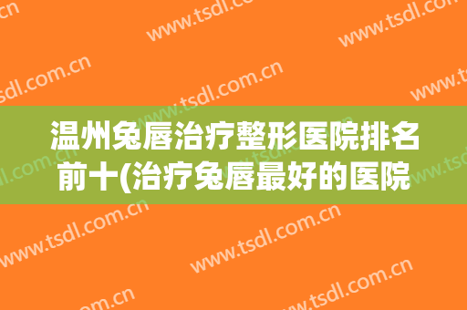 温州兔唇治疗整形医院排名前十(治疗兔唇最好的医院) 温州兔唇治疗整形医院排名前十(治疗兔唇最好的医院)