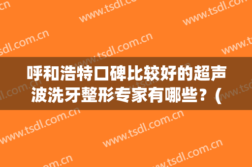 呼和浩特口碑比较好的超声波洗牙整形专家有哪些？(呼和浩特整牙比较好的地方)