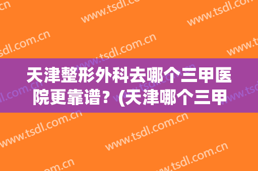 天津整形外科去哪个三甲医院更靠谱？(天津哪个三甲医院整形科好)