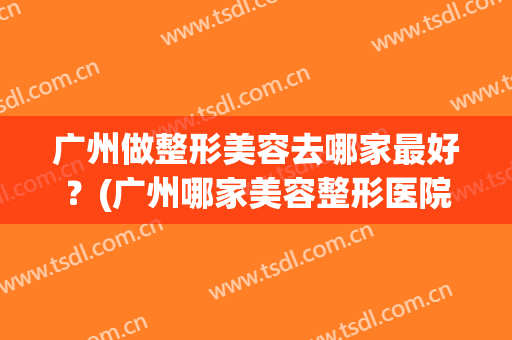 广州做整形美容去哪家最好？(广州哪家美容整形医院好)