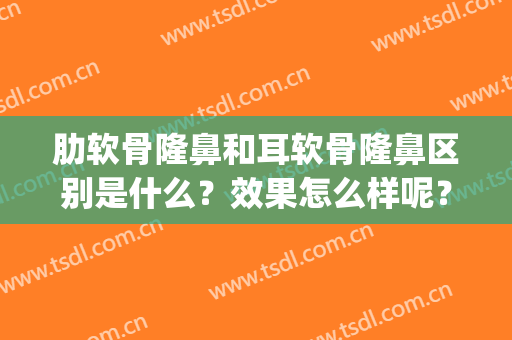 肋软骨隆鼻和耳软骨隆鼻区别是什么？效果怎么样呢？(耳软骨与肋骨隆鼻效果区别)