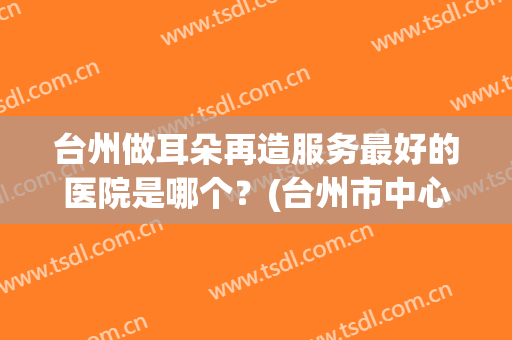 台州做耳朵再造服务最好的医院是哪个？(台州市中心医院看耳朵哪个医生好)