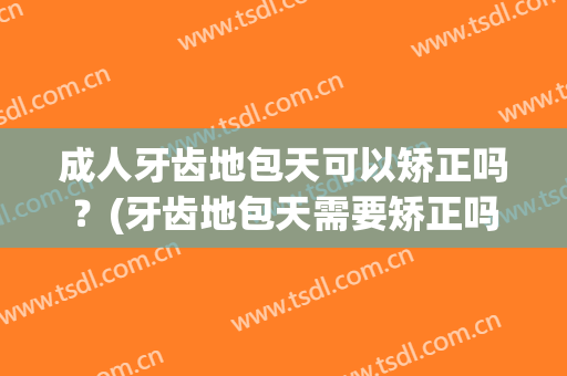 成人牙齿地包天可以矫正吗？(牙齿地包天需要矫正吗)
