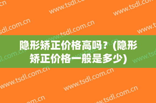 隐形矫正价格高吗？(隐形矫正价格一般是多少)