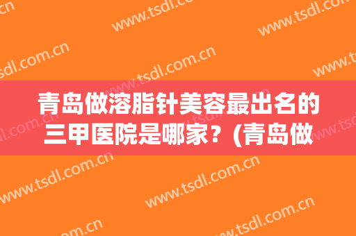 青岛做溶脂针美容最出名的三甲医院是哪家？(青岛做溶脂针美容最出名的三甲医院是哪家呢)