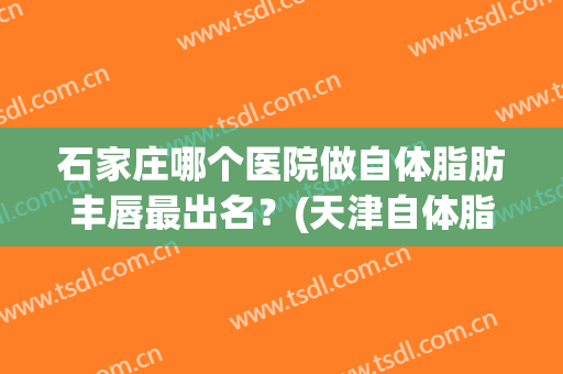 石家庄哪个医院做自体脂肪丰唇最出名？(天津自体脂肪丰胸哪家医院好)