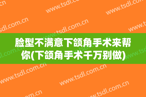 脸型不满意下颌角手术来帮你(下颌角手术千万别做)