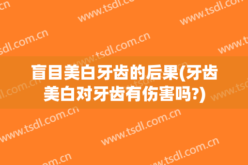 盲目美白牙齿的后果(牙齿美白对牙齿有伤害吗?)