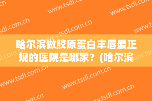 哈尔滨做胶原蛋白丰唇最正规的医院是哪家？(哈尔滨哪家丰胸医院好)