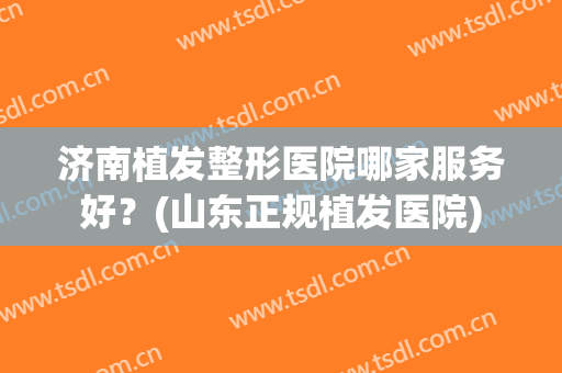 济南植发整形医院哪家服务好？(山东正规植发医院)