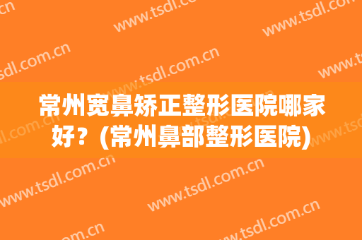 常州宽鼻矫正整形医院哪家好？(常州鼻部整形医院)